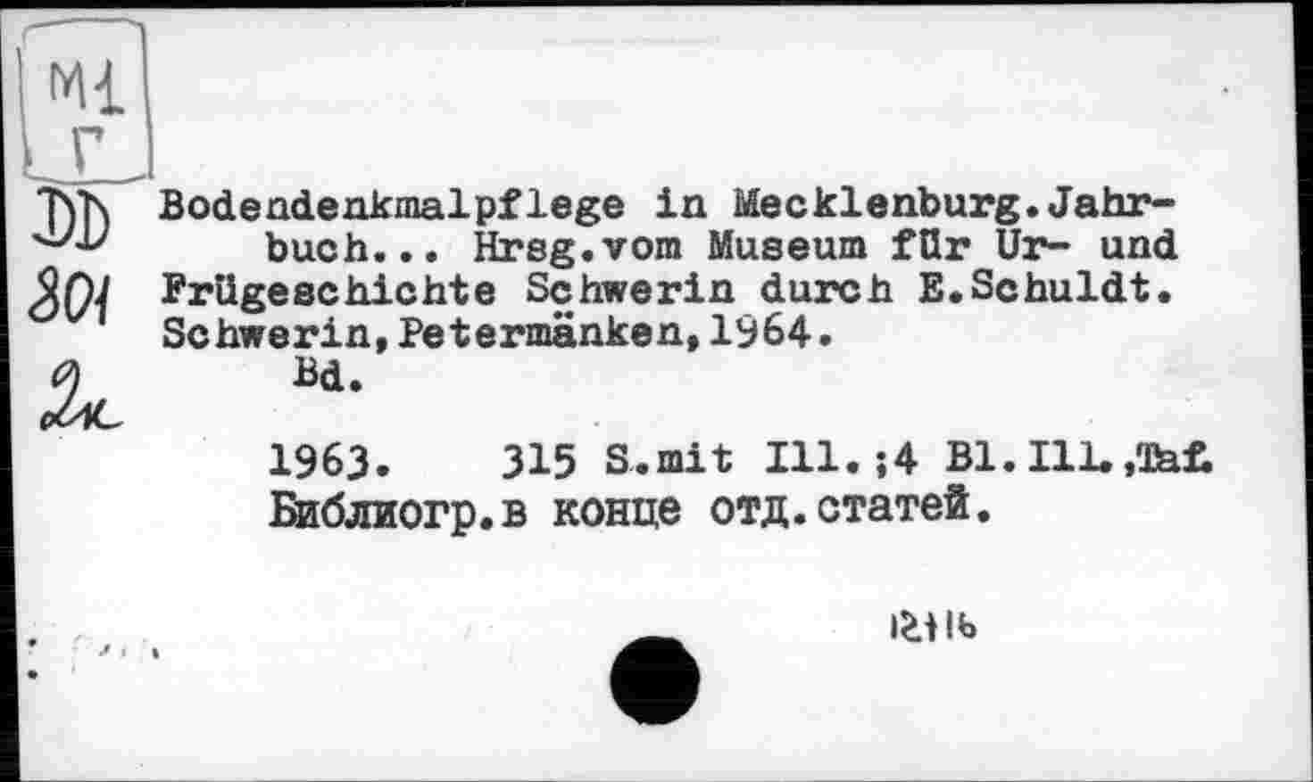 ﻿Ml
'h'N Bodendenkmalpflege in Mecklenburg. Jahr** ''•'■V buch... Hrsg.vom Museum für Ur- und Prügeschichte Schwerin durch E.Schuldt.
Schwerin,Petermänken,1964.
Bd.
1963.	315 S.mit Ill.;4 Bl. Ill.,Tat
Библиогр.в конце отд.статей.
i£tlb